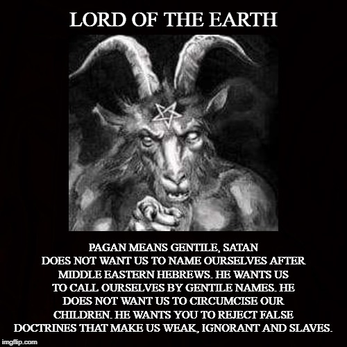 The Horned One |  LORD OF THE EARTH; PAGAN MEANS GENTILE, SATAN DOES NOT WANT US TO NAME OURSELVES AFTER MIDDLE EASTERN HEBREWS. HE WANTS US TO CALL OURSELVES BY GENTILE NAMES. HE DOES NOT WANT US TO CIRCUMCISE OUR CHILDREN. HE WANTS YOU TO REJECT FALSE DOCTRINES THAT MAKE US WEAK, IGNORANT AND SLAVES. | image tagged in satan,gentile,pagan,hebrew,doctrine,circumcision | made w/ Imgflip meme maker