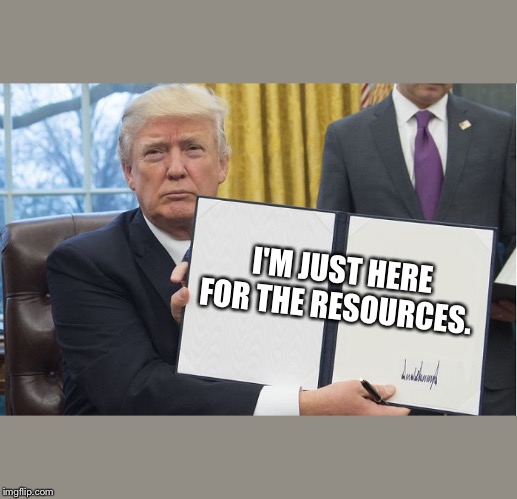 Trump signing | I'M JUST HERE FOR THE RESOURCES. | image tagged in trump signing | made w/ Imgflip meme maker