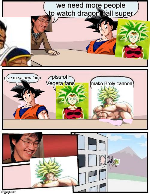 Boardroom Meeting Suggestion Meme | we need more people to watch dragon ball super; give me a new form; piss off Vegeta fans; make Broly cannon | image tagged in memes,boardroom meeting suggestion | made w/ Imgflip meme maker
