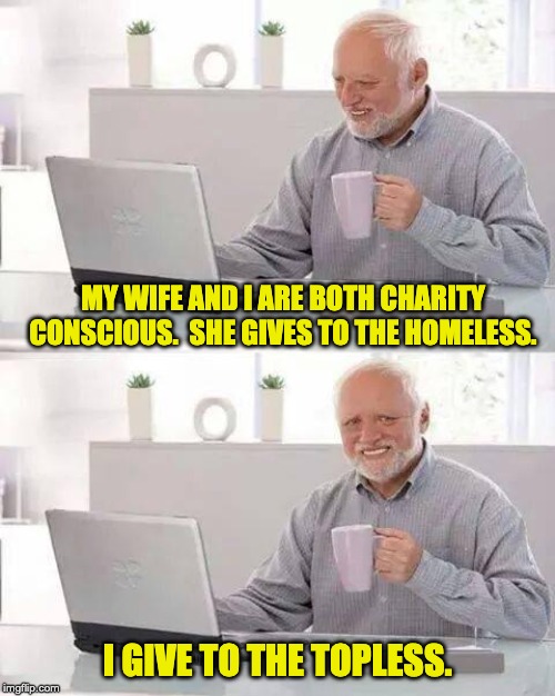 And the best of the topless is named Charity! | MY WIFE AND I ARE BOTH CHARITY CONSCIOUS.  SHE GIVES TO THE HOMELESS. I GIVE TO THE TOPLESS. | image tagged in memes,hide the pain harold | made w/ Imgflip meme maker