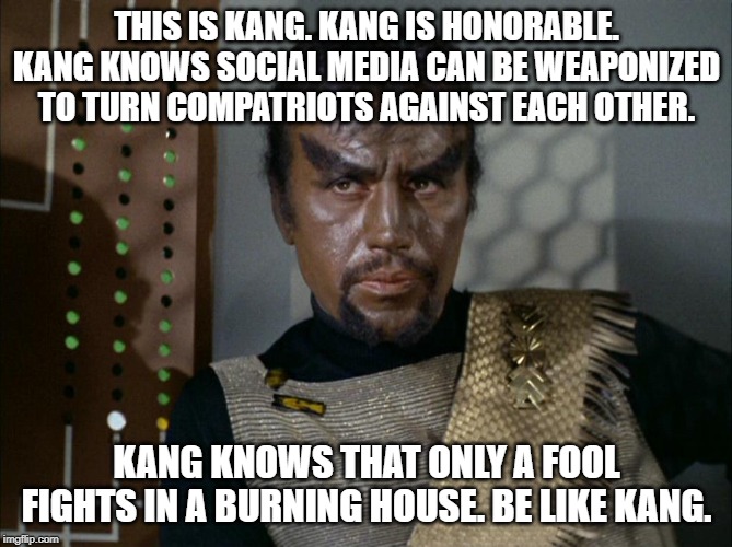 Day of the Dove Kang | THIS IS KANG. KANG IS HONORABLE.
KANG KNOWS SOCIAL MEDIA CAN BE WEAPONIZED TO TURN COMPATRIOTS AGAINST EACH OTHER. KANG KNOWS THAT ONLY A FOOL FIGHTS IN A BURNING HOUSE. BE LIKE KANG. | image tagged in day of the dove kang | made w/ Imgflip meme maker
