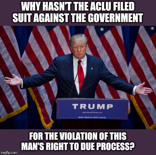 If they care so much | WHY HASN'T THE ACLU FILED SUIT AGAINST THE GOVERNMENT; FOR THE VIOLATION OF THIS MAN'S RIGHT TO DUE PROCESS? | image tagged in donald trump | made w/ Imgflip meme maker