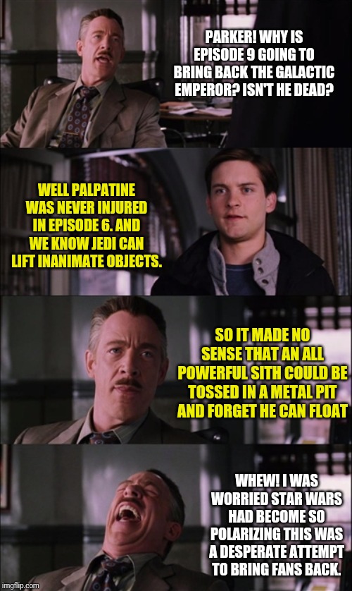 I reserve the right to be pessimistic about Episode 9... | PARKER! WHY IS EPISODE 9 GOING TO BRING BACK THE GALACTIC EMPEROR? ISN'T HE DEAD? WELL PALPATINE WAS NEVER INJURED IN EPISODE 6. AND WE KNOW JEDI CAN LIFT INANIMATE OBJECTS. SO IT MADE NO SENSE THAT AN ALL POWERFUL SITH COULD BE TOSSED IN A METAL PIT AND FORGET HE CAN FLOAT; WHEW! I WAS WORRIED STAR WARS HAD BECOME SO POLARIZING THIS WAS A DESPERATE ATTEMPT TO BRING FANS BACK. | image tagged in memes,spiderman laugh | made w/ Imgflip meme maker