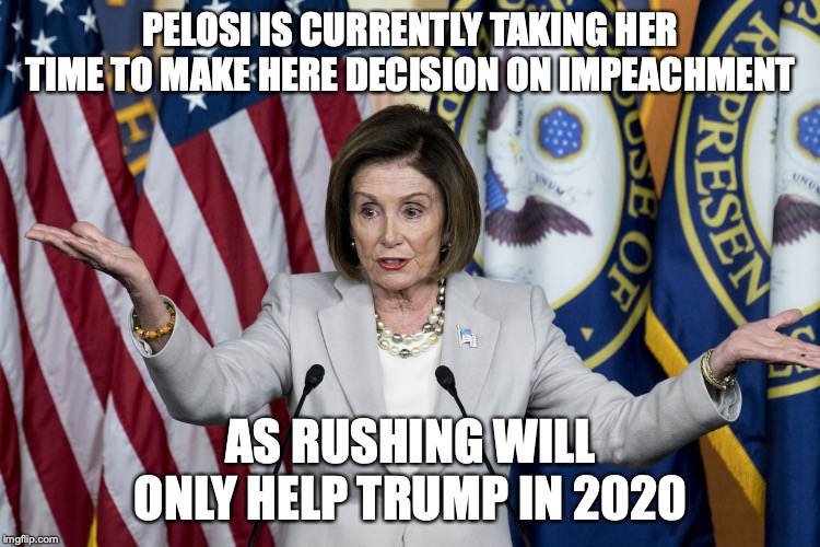 Pelosi's Current Situation | PELOSI IS CURRENTLY TAKING HER TIME TO MAKE HERE DECISION ON IMPEACHMENT; AS RUSHING WILL ONLY HELP TRUMP IN 2020 | image tagged in nancy pelosi,memes,impeach,politics | made w/ Imgflip meme maker