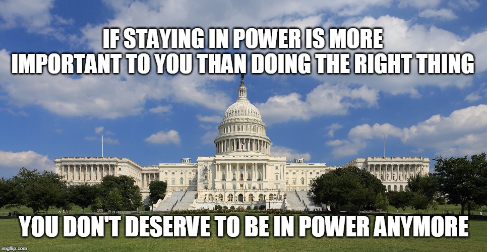 IF STAYING IN POWER IS MORE IMPORTANT TO YOU THAN DOING THE RIGHT THING; YOU DON'T DESERVE TO BE IN POWER ANYMORE | image tagged in politicians | made w/ Imgflip meme maker