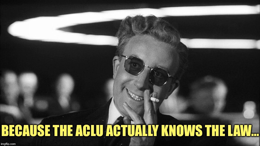 Doctor Strangelove says... | BECAUSE THE ACLU ACTUALLY KNOWS THE LAW... | image tagged in doctor strangelove says | made w/ Imgflip meme maker