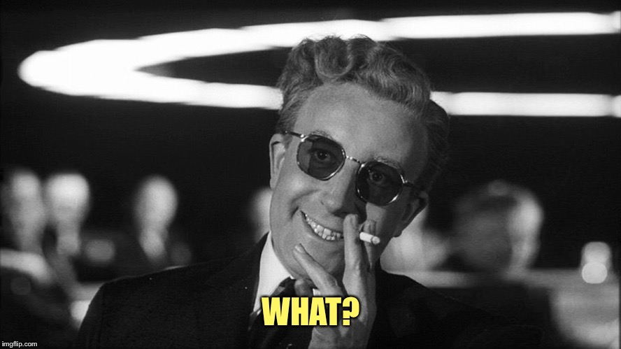 Doctor Strangelove says... | WHAT? | image tagged in doctor strangelove says | made w/ Imgflip meme maker