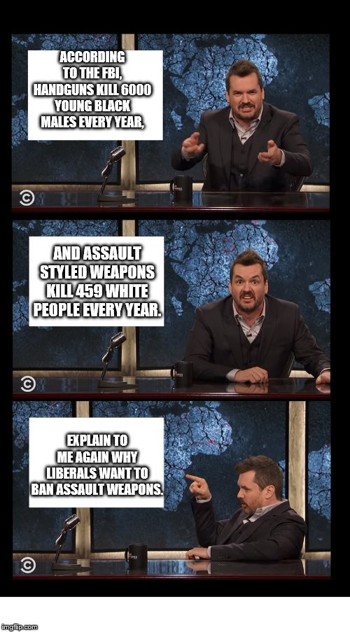 liberals and assault weapons | ACCORDING TO THE FBI, HANDGUNS KILL 6000 YOUNG BLACK MALES EVERY YEAR, AND ASSAULT STYLED WEAPONS KILL 459 WHITE PEOPLE EVERY YEAR. EXPLAIN TO ME AGAIN WHY LIBERALS WANT TO BAN ASSAULT WEAPONS. | image tagged in newscaster three panel jim jefferies blank,assault weapons,liberals,racist | made w/ Imgflip meme maker