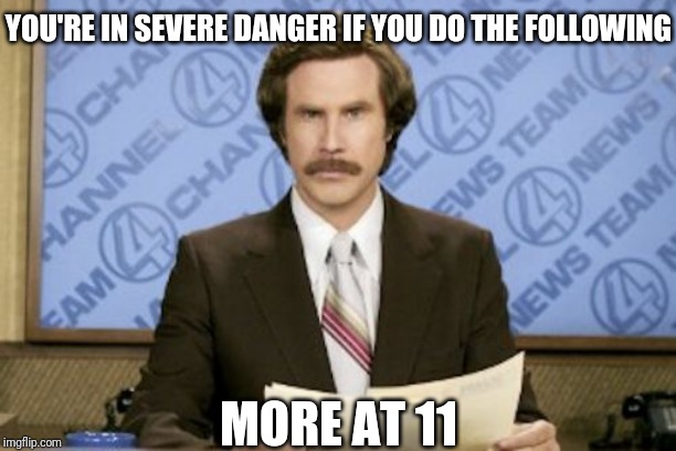 Ron Burgundy | YOU'RE IN SEVERE DANGER IF YOU DO THE FOLLOWING; MORE AT 11 | image tagged in memes,ron burgundy | made w/ Imgflip meme maker