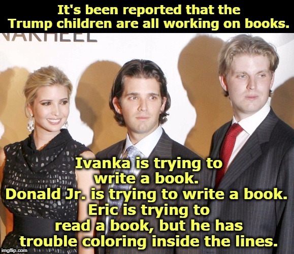 Like his father. | It's been reported that the Trump children are all working on books. Ivanka is trying to write a book. 
Donald Jr. is trying to write a book. 
Eric is trying to read a book, but he has trouble coloring inside the lines. | image tagged in trump,donald jr,ivanka,eric,writing | made w/ Imgflip meme maker