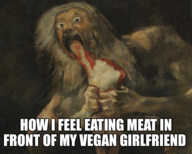 Arby’s We Have the Meats | HOW I FEEL EATING MEAT IN FRONT OF MY VEGAN GIRLFRIEND | image tagged in vegan | made w/ Imgflip meme maker