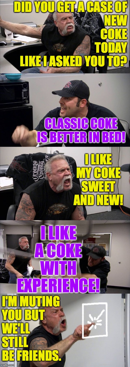 American Chopper Argument Meme | DID YOU GET A CASE OF
NEW
COKE
TODAY
LIKE I ASKED YOU TO? CLASSIC COKE IS BETTER IN BED! I LIKE MY COKE SWEET AND NEW! I LIKE A COKE WITH EX | image tagged in memes,american chopper argument | made w/ Imgflip meme maker