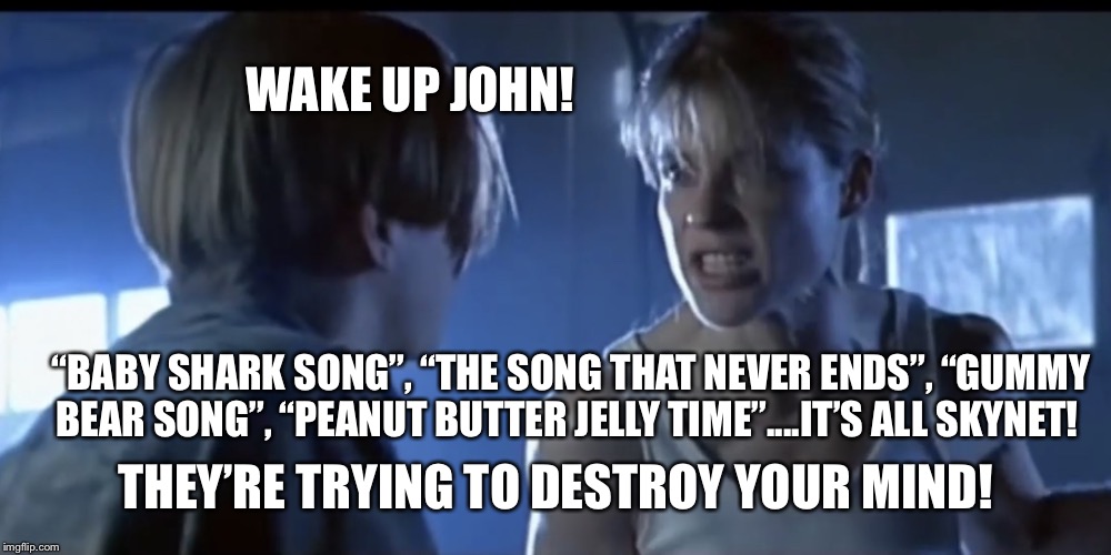 Sarah Connor explains Skynet | WAKE UP JOHN! “BABY SHARK SONG”, “THE SONG THAT NEVER ENDS”, “GUMMY BEAR SONG”, “PEANUT BUTTER JELLY TIME”....IT’S ALL SKYNET! THEY’RE TRYING TO DESTROY YOUR MIND! | image tagged in sarah connor explains skynet | made w/ Imgflip meme maker