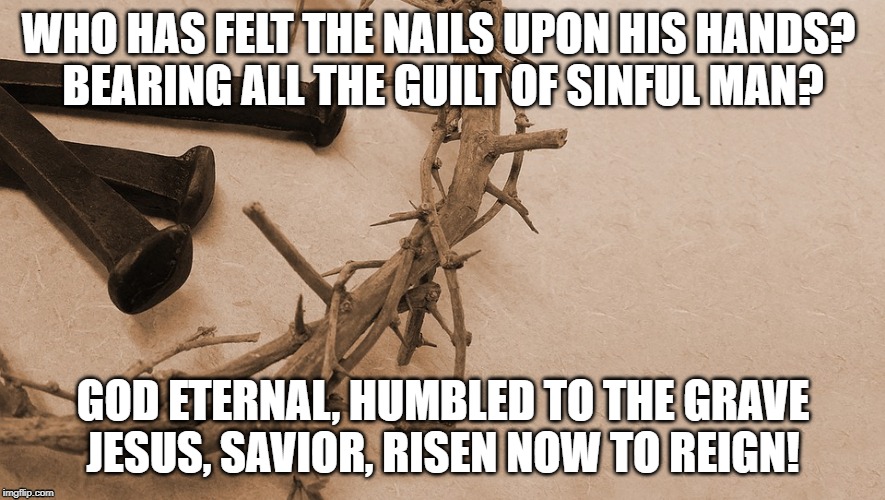Behold our God | WHO HAS FELT THE NAILS UPON HIS HANDS? 
BEARING ALL THE GUILT OF SINFUL MAN? GOD ETERNAL, HUMBLED TO THE GRAVE
JESUS, SAVIOR, RISEN NOW TO REIGN! | image tagged in bible,religious | made w/ Imgflip meme maker