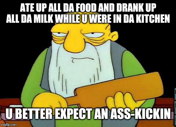 That's a paddlin' | ATE UP ALL DA FOOD AND DRANK UP ALL DA MILK WHILE U WERE IN DA KITCHEN; U BETTER EXPECT AN ASS-KICKIN | image tagged in memes,that's a paddlin',funny memes,funny | made w/ Imgflip meme maker