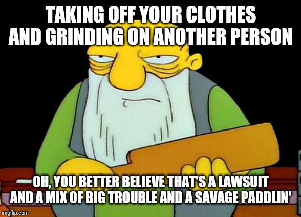 Today's lesson kids ---- it's never okay to take off your clothes and grind on another person , so don't do it . That's wrong | TAKING OFF YOUR CLOTHES AND GRINDING ON ANOTHER PERSON; OH, YOU BETTER BELIEVE THAT'S A LAWSUIT AND A MIX OF BIG TROUBLE AND A SAVAGE PADDLIN' | image tagged in memes,that's a paddlin',funny memes,funny,savage memes | made w/ Imgflip meme maker