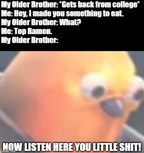 College Food | My Older Brother: *Gets back from college*
Me: Hey, I made you something to eat.
My Older Brother: What?
Me: Top Ramen.
My Older Brother:; NOW LISTEN HERE YOU LITTLE SHIT! | image tagged in raging birb,college,ramen | made w/ Imgflip meme maker