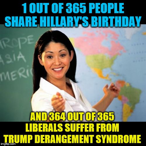 Unhelpful High School Teacher Meme | 1 OUT OF 365 PEOPLE SHARE HILLARY'S BIRTHDAY AND 364 OUT OF 365 LIBERALS SUFFER FROM TRUMP DERANGEMENT SYNDROME | image tagged in memes,unhelpful high school teacher | made w/ Imgflip meme maker
