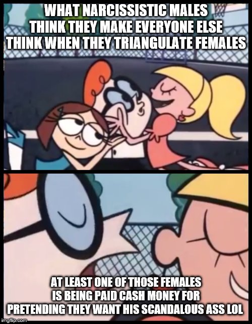 Say it Again, Dexter | WHAT NARCISSISTIC MALES THINK THEY MAKE EVERYONE ELSE THINK WHEN THEY TRIANGULATE FEMALES; AT LEAST ONE OF THOSE FEMALES IS BEING PAID CASH MONEY FOR PRETENDING THEY WANT HIS SCANDALOUS ASS LOL | image tagged in memes,say it again dexter | made w/ Imgflip meme maker