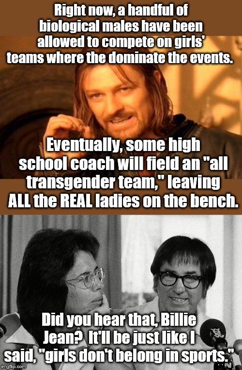 So how about it ladies, you gonna sit back and let ol' Bobby Riggs have this way after all? | Right now, a handful of biological males have been allowed to compete on girls' teams where the dominate the events. Eventually, some high school coach will field an "all transgender team," leaving ALL the REAL ladies on the bench. Did you hear that, Billie Jean?  It'll be just like I said, "girls don't belong in sports." | image tagged in one does not simply,political meme | made w/ Imgflip meme maker