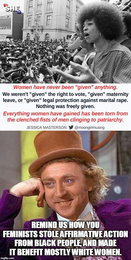 Feminism give and take | REMIND US HOW YOU FEMINISTS STOLE AFFIRMATIVE ACTION FROM BLACK PEOPLE, AND MADE IT BENEFIT MOSTLY WHITE WOMEN. | image tagged in memes,creepy condescending wonka,anti-feminism,feminism is cancer,liberal agenda | made w/ Imgflip meme maker