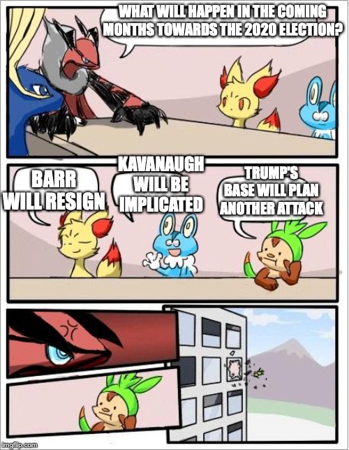Coming Months Towards the 2020 Election | WHAT WILL HAPPEN IN THE COMING MONTHS TOWARDS THE 2020 ELECTION? KAVANAUGH WILL BE IMPLICATED; BARR WILL RESIGN; TRUMP'S BASE WILL PLAN ANOTHER ATTACK | image tagged in pokemon boardroom meeting,election 2020,memes,politics | made w/ Imgflip meme maker