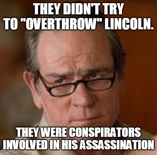 my face when someone asks a stupid question | THEY DIDN'T TRY TO "OVERTHROW" LINCOLN. THEY WERE CONSPIRATORS INVOLVED IN HIS ASSASSINATION | image tagged in my face when someone asks a stupid question | made w/ Imgflip meme maker