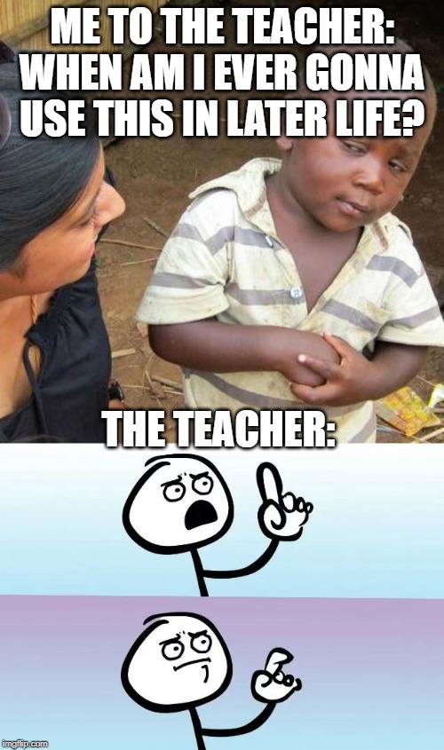 When am i ever gonna use this in real life? | ME TO THE TEACHER: WHEN AM I EVER GONNA USE THIS IN LATER LIFE? THE TEACHER: | image tagged in memes,third world skeptical kid,speechless stickman,funny,middle school | made w/ Imgflip meme maker