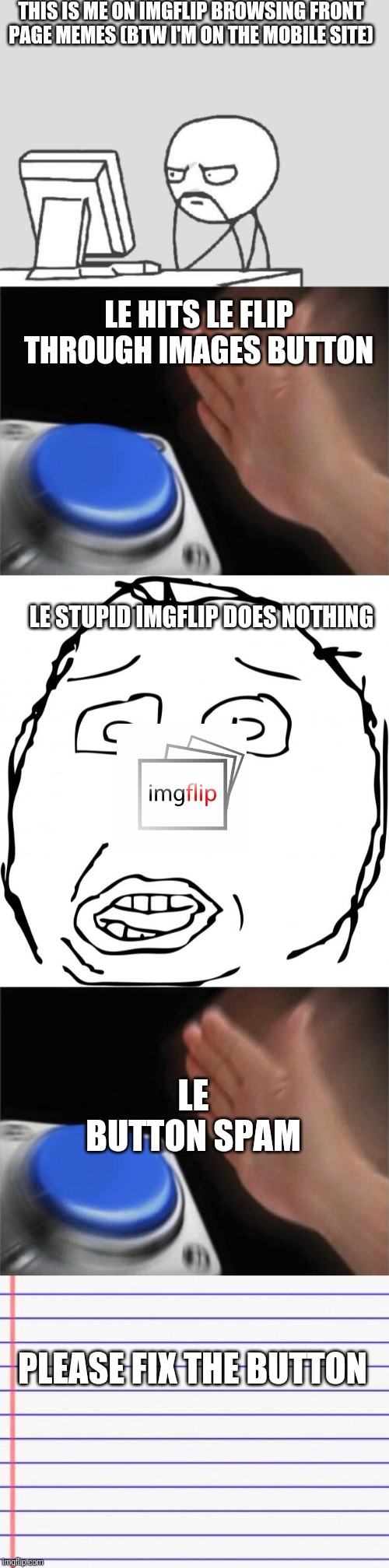 THIS IS ME ON IMGFLIP BROWSING FRONT PAGE MEMES (BTW I'M ON THE MOBILE SITE); LE HITS LE FLIP THROUGH IMAGES BUTTON; LE STUPID IMGFLIP DOES NOTHING; LE BUTTON SPAM; PLEASE FIX THE BUTTON | image tagged in memes,computer guy,herp,honest letter,blank nut button | made w/ Imgflip meme maker