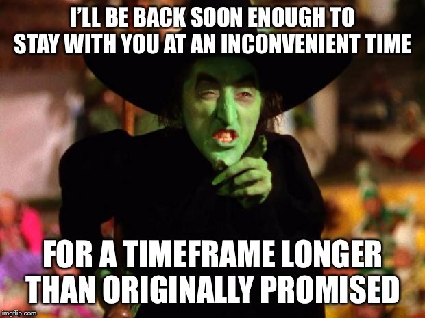 wicked witch  | I’LL BE BACK SOON ENOUGH TO STAY WITH YOU AT AN INCONVENIENT TIME FOR A TIMEFRAME LONGER THAN ORIGINALLY PROMISED | image tagged in wicked witch | made w/ Imgflip meme maker