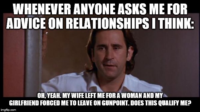 Joe Empire Records | WHENEVER ANYONE ASKS ME FOR ADVICE ON RELATIONSHIPS I THINK:; OH, YEAH. MY WIFE LEFT ME FOR A WOMAN AND MY GIRLFRIEND FORCED ME TO LEAVE ON GUNPOINT. DOES THIS QUALIFY ME? | image tagged in joe empire records | made w/ Imgflip meme maker