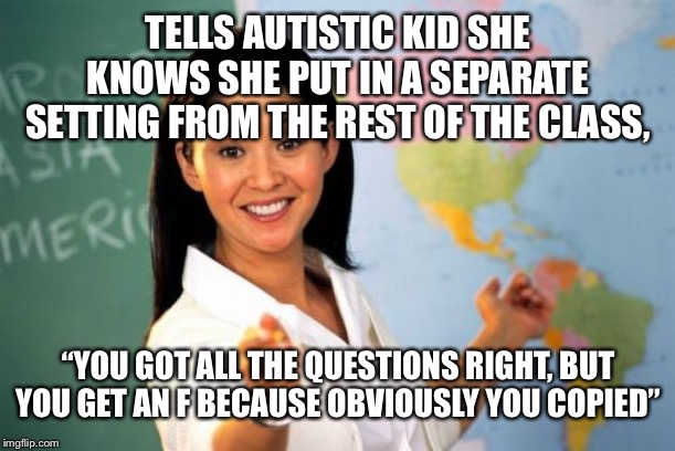 Not showing your work in school tests be like | TELLS AUTISTIC KID SHE KNOWS SHE PUT IN A SEPARATE SETTING FROM THE REST OF THE CLASS, “YOU GOT ALL THE QUESTIONS RIGHT, BUT YOU GET AN F BECAUSE OBVIOUSLY YOU COPIED” | image tagged in memes,unhelpful high school teacher | made w/ Imgflip meme maker