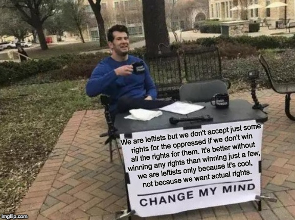 Change My Mind | We are leftists but we don't accept just some 
rights for the oppressed if we don't win 
all the rights for them. It's better without 
winning any rights than winning just a few, 
we are leftists only because it's cool, 
not because we want actual rights. | image tagged in memes,change my mind | made w/ Imgflip meme maker