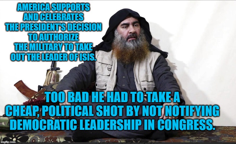 ISIS Leader | AMERICA SUPPORTS AND CELEBRATES THE PRESIDENT'S DECISION TO AUTHORIZE THE MILITARY TO TAKE OUT THE LEADER OF ISIS. TOO BAD HE HAD TO TAKE A CHEAP, POLITICAL SHOT BY NOT NOTIFYING DEMOCRATIC LEADERSHIP IN CONGRESS. | image tagged in isis leader | made w/ Imgflip meme maker