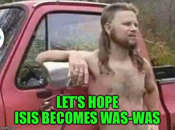 okie red neck hates isis jehadie biatches | LET’S HOPE ISIS BECOMES WAS-WAS | image tagged in okie red neck hates isis jehadie biatches | made w/ Imgflip meme maker