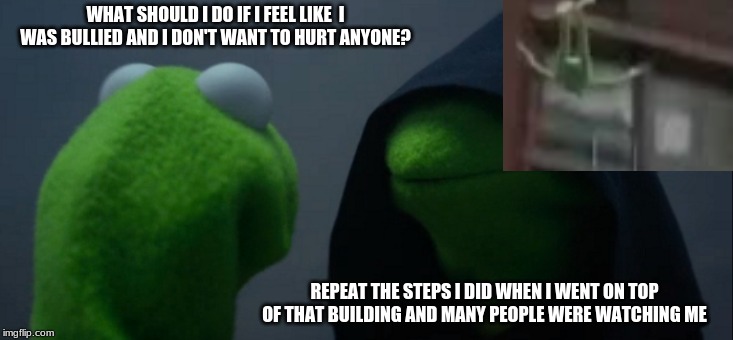 Evil Kermit | WHAT SHOULD I DO IF I FEEL LIKE  I WAS BULLIED AND I DON'T WANT TO HURT ANYONE? REPEAT THE STEPS I DID WHEN I WENT ON TOP OF THAT BUILDING AND MANY PEOPLE WERE WATCHING ME | image tagged in memes,evil kermit | made w/ Imgflip meme maker