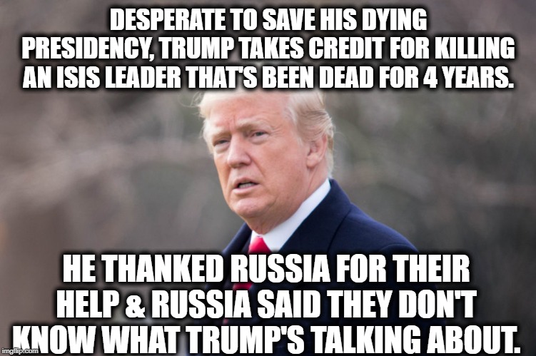 This is the stupidity you support. | DESPERATE TO SAVE HIS DYING PRESIDENCY, TRUMP TAKES CREDIT FOR KILLING AN ISIS LEADER THAT'S BEEN DEAD FOR 4 YEARS. HE THANKED RUSSIA FOR THEIR HELP & RUSSIA SAID THEY DON'T KNOW WHAT TRUMP'S TALKING ABOUT. | image tagged in donald trump,russia,isis,impeach trump,traitor,treason | made w/ Imgflip meme maker