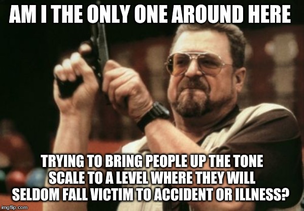 Am I The Only One Around Here Meme | AM I THE ONLY ONE AROUND HERE; TRYING TO BRING PEOPLE UP THE TONE SCALE TO A LEVEL WHERE THEY WILL SELDOM FALL VICTIM TO ACCIDENT OR ILLNESS? | image tagged in memes,am i the only one around here | made w/ Imgflip meme maker