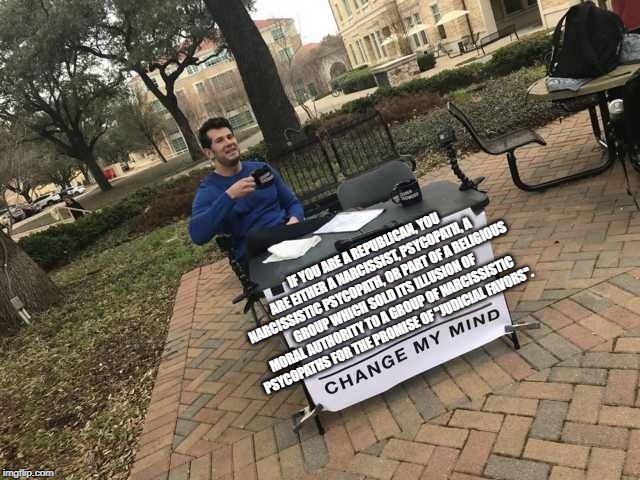 Prove me wrong | IF YOU ARE A REPUBLICAN, YOU ARE EITHER A NARCISSIST, PSYCOPATH, A NARCISSISTIC PSYCOPATH, OR PART OF A RELIGIOUS GROUP WHICH SOLD ITS ILLUSION OF MORAL AUTHORITY TO A GROUP OF NARCISSISTIC PSYCOPATHS FOR THE PROMISE OF "JUDICIAL FAVORS". | image tagged in prove me wrong | made w/ Imgflip meme maker