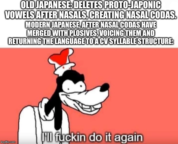 Goofy ill fuckin do it again | OLD JAPANESE: DELETES PROTO-JAPONIC VOWELS AFTER NASALS, CREATING NASAL CODAS. MODERN JAPANESE, AFTER NASAL CODAS HAVE MERGED WITH PLOSIVES, VOICING THEM AND RETURNING THE LANGUAGE TO A CV SYLLABLE STRUCTURE: | image tagged in goofy ill fuckin do it again,linguisticshumor | made w/ Imgflip meme maker