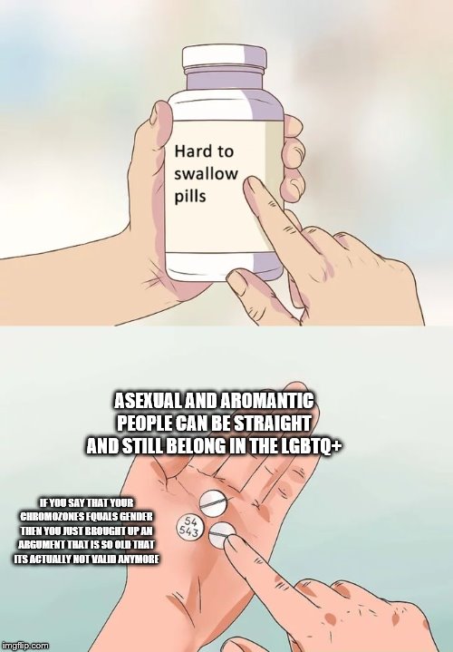 Hard To Swallow Pills Meme | ASEXUAL AND AROMANTIC PEOPLE CAN BE STRAIGHT AND STILL BELONG IN THE LGBTQ+; IF YOU SAY THAT YOUR CHROMOZONES EQUALS GENDER THEN YOU JUST BROUGHT UP AN ARGUMENT THAT IS SO OLD THAT ITS ACTUALLY NOT VALID ANYMORE | image tagged in memes,hard to swallow pills | made w/ Imgflip meme maker