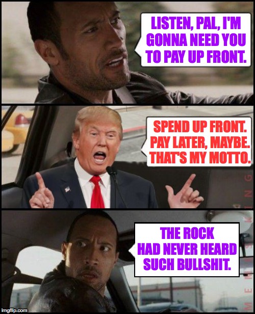 The Rock Driving Trump | LISTEN, PAL, I'M
GONNA NEED YOU
TO PAY UP FRONT. SPEND UP FRONT.
PAY LATER, MAYBE.
THAT'S MY MOTTO. THE ROCK HAD NEVER HEARD SUCH BULLSHIT. | image tagged in the rock driving trump,memes,the rock had never heard such bullshit | made w/ Imgflip meme maker