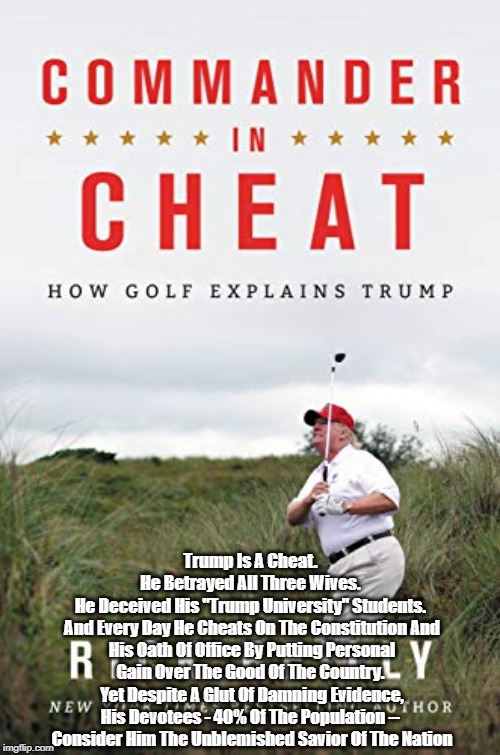"Commander In Cheat": Trump Cheats His Wives, His Customers, His Workers, And The Republic | Trump Is A Cheat. 
He Betrayed All Three Wives. 
He Deceived His "Trump University" Students. 
And Every Day He Cheats On The Constitution And His Oath Of Office By Putting Personal Gain Over The Good Of The Country. 
Yet Despite A Glut Of Damning Evidence,
His Devotees - 40% Of The Population -- 
Consider Him The Unblemished Savior Of The Nation | image tagged in commander in cheat,deceptive donald,duplicitous donald,despicable donald,deplorable donald,mafia don | made w/ Imgflip meme maker