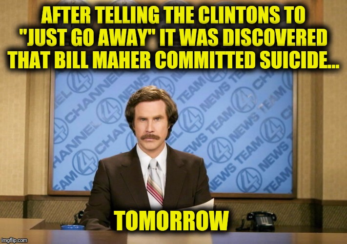 We're gonna need another Billy | AFTER TELLING THE CLINTONS TO "JUST GO AWAY" IT WAS DISCOVERED THAT BILL MAHER COMMITTED SUICIDE... TOMORROW | image tagged in ron burgundy,bill maher | made w/ Imgflip meme maker