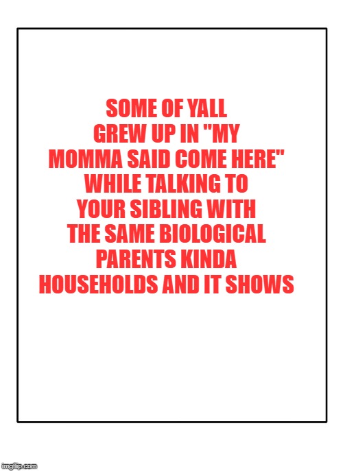 Blank Template | SOME OF YALL GREW UP IN "MY MOMMA SAID COME HERE" WHILE TALKING TO YOUR SIBLING WITH THE SAME BIOLOGICAL PARENTS KINDA HOUSEHOLDS AND IT SHOWS | image tagged in blank template | made w/ Imgflip meme maker