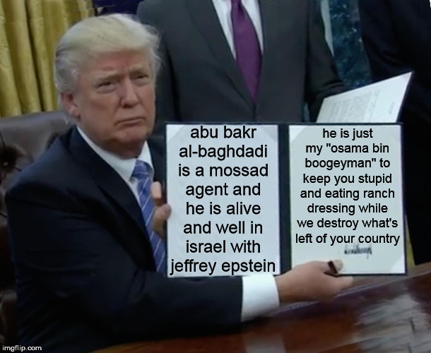 Trump Bill Signing Meme | abu bakr al-baghdadi is a mossad agent and he is alive and well in israel with jeffrey epstein; he is just my "osama bin boogeyman" to keep you stupid and eating ranch dressing while we destroy what's left of your country | image tagged in memes,trump bill signing | made w/ Imgflip meme maker