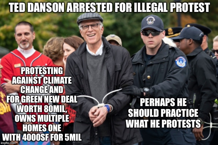 Ted Danson hypocrite. Cheers!His carbon footprint is ridiculous but protests against climate change. | TED DANSON ARRESTED FOR ILLEGAL PROTEST; PROTESTING AGAINST CLIMATE CHANGE AND FOR GREEN NEW DEAL
WORTH 80MIL, OWNS MULTIPLE HOMES ONE WITH 4000SF FOR 5MIL; PERHAPS HE SHOULD PRACTICE WHAT HE PROTESTS | image tagged in green new deal,climate change,liberal hypocrisy,hypocrite,cheers | made w/ Imgflip meme maker