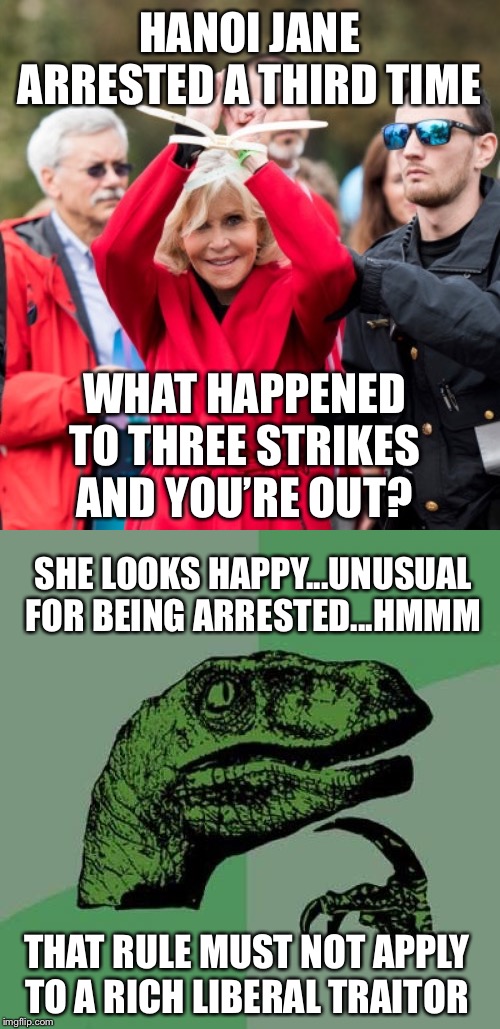 Hanoi Jane at it again |  HANOI JANE ARRESTED A THIRD TIME; WHAT HAPPENED TO THREE STRIKES AND YOU’RE OUT? SHE LOOKS HAPPY...UNUSUAL FOR BEING ARRESTED...HMMM; THAT RULE MUST NOT APPLY TO A RICH LIBERAL TRAITOR | image tagged in memes,philosoraptor,hanoi jane fonda,green new deal,liberal hypocrisy,traitor | made w/ Imgflip meme maker