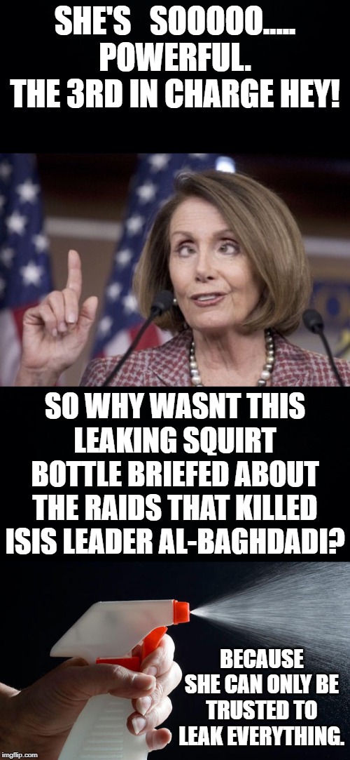 Pelosi Is out spreading the lie that Russians where told of the mission. Yet wants to be trusted with sensitive information. | SHE'S   SOOOOO..... POWERFUL. THE 3RD IN CHARGE HEY! SO WHY WASNT THIS LEAKING SQUIRT BOTTLE BRIEFED ABOUT THE RAIDS THAT KILLED ISIS LEADER AL-BAGHDADI? BECAUSE SHE CAN ONLY BE TRUSTED TO LEAK EVERYTHING. | image tagged in black background,spray bottle,nancy pelosi,donald trump,hillary clinton | made w/ Imgflip meme maker