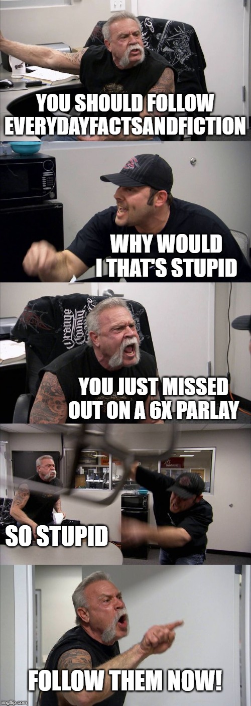 American Chopper Argument Meme | YOU SHOULD FOLLOW EVERYDAYFACTSANDFICTION; WHY WOULD I THAT'S STUPID; YOU JUST MISSED OUT ON A 6X PARLAY; SO STUPID; FOLLOW THEM NOW! | image tagged in memes,american chopper argument | made w/ Imgflip meme maker